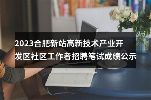 2023合肥新站高新技术产业开发区社区工作者招聘笔试成绩公示 图片